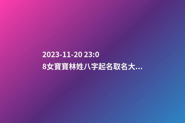 2023-11-20 23:08女寶寶林姓八字起名取名大全